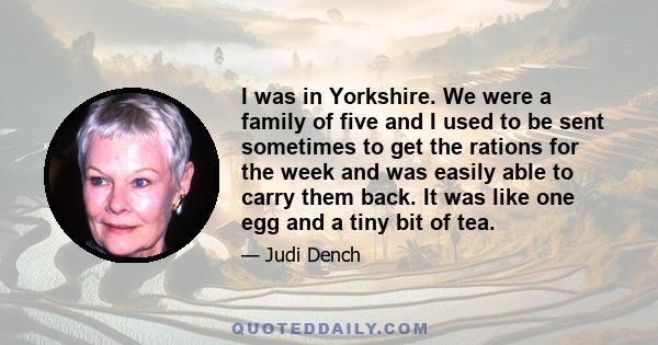 I was in Yorkshire. We were a family of five and I used to be sent sometimes to get the rations for the week and was easily able to carry them back. It was like one egg and a tiny bit of tea.