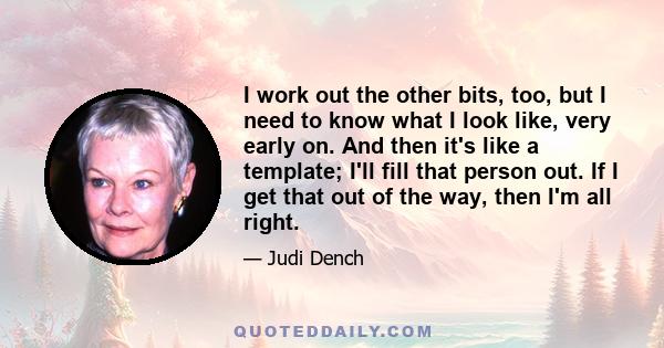 I work out the other bits, too, but I need to know what I look like, very early on. And then it's like a template; I'll fill that person out. If I get that out of the way, then I'm all right.