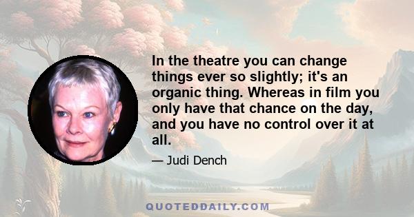 In the theatre you can change things ever so slightly; it's an organic thing. Whereas in film you only have that chance on the day, and you have no control over it at all.