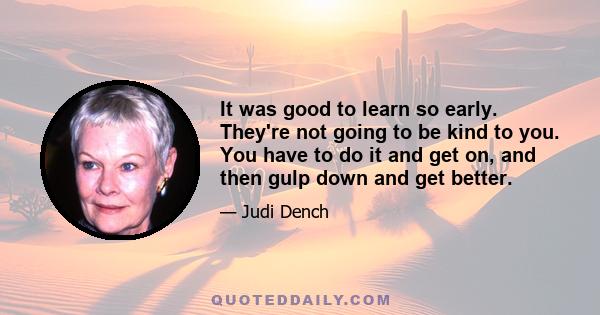 It was good to learn so early. They're not going to be kind to you. You have to do it and get on, and then gulp down and get better.