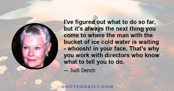 I've figured out what to do so far, but it's always the next thing you come to where the man with the bucket of ice cold water is waiting - whoosh! in your face. That's why you work with directors who know what to tell