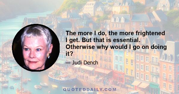 The more I do, the more frightened I get. But that is essential. Otherwise why would I go on doing it?