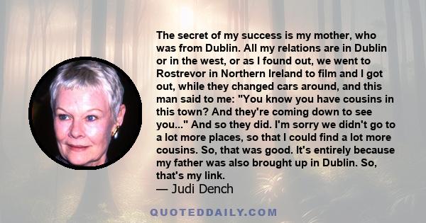 The secret of my success is my mother, who was from Dublin. All my relations are in Dublin or in the west, or as I found out, we went to Rostrevor in Northern Ireland to film and I got out, while they changed cars