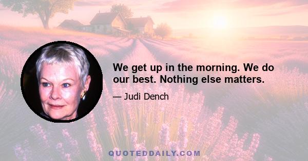 We get up in the morning. We do our best. Nothing else matters.