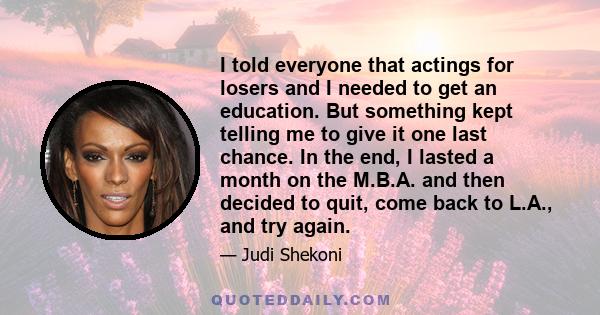 I told everyone that actings for losers and I needed to get an education. But something kept telling me to give it one last chance. In the end, I lasted a month on the M.B.A. and then decided to quit, come back to L.A., 