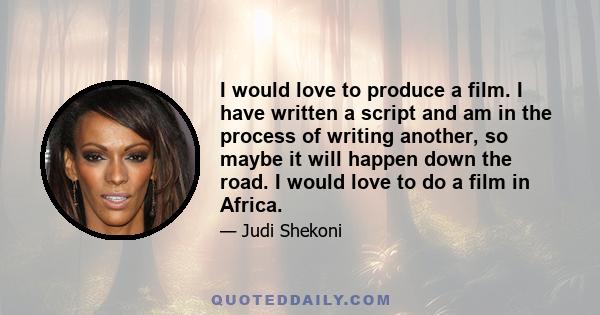 I would love to produce a film. I have written a script and am in the process of writing another, so maybe it will happen down the road. I would love to do a film in Africa.