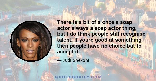 There is a bit of a once a soap actor always a soap actor thing, but I do think people still recognise talent. If youre good at something, then people have no choice but to accept it.