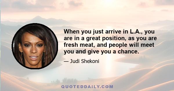 When you just arrive in L.A., you are in a great position, as you are fresh meat, and people will meet you and give you a chance.