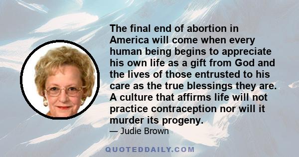 The final end of abortion in America will come when every human being begins to appreciate his own life as a gift from God and the lives of those entrusted to his care as the true blessings they are. A culture that