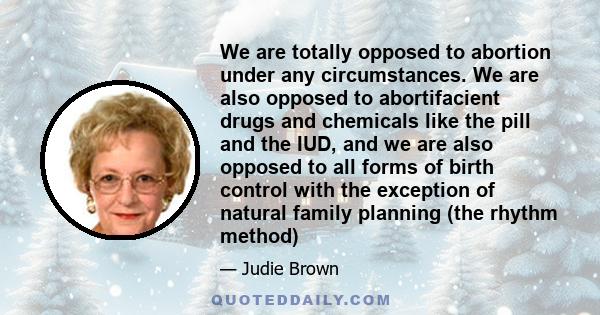 We are totally opposed to abortion under any circumstances. We are also opposed to abortifacient drugs and chemicals like the pill and the IUD, and we are also opposed to all forms of birth control with the exception of 