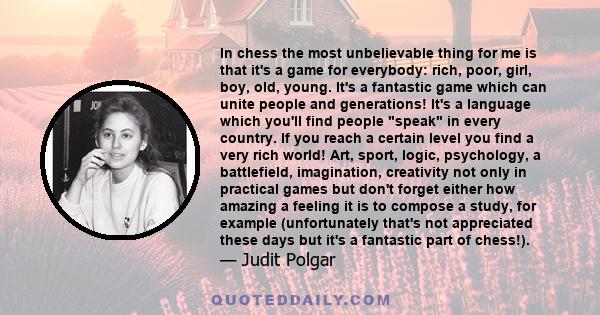 In chess the most unbelievable thing for me is that it's a game for everybody: rich, poor, girl, boy, old, young. It's a fantastic game which can unite people and generations! It's a language which you'll find people