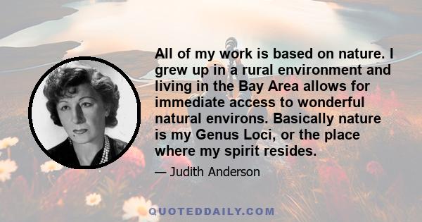 All of my work is based on nature. I grew up in a rural environment and living in the Bay Area allows for immediate access to wonderful natural environs. Basically nature is my Genus Loci, or the place where my spirit