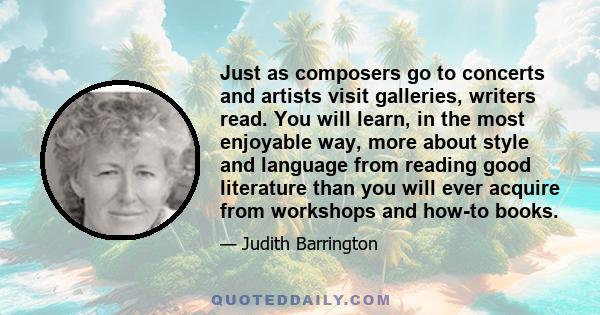 Just as composers go to concerts and artists visit galleries, writers read. You will learn, in the most enjoyable way, more about style and language from reading good literature than you will ever acquire from workshops 