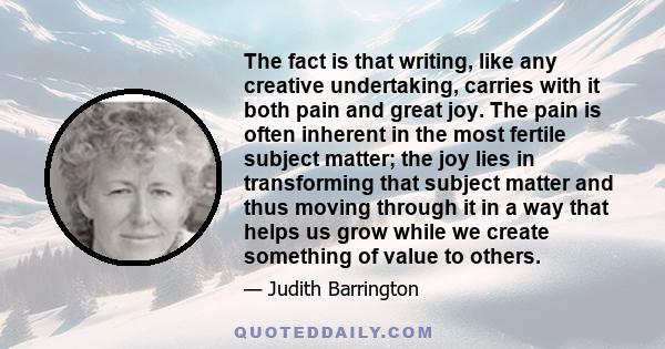 The fact is that writing, like any creative undertaking, carries with it both pain and great joy. The pain is often inherent in the most fertile subject matter; the joy lies in transforming that subject matter and thus