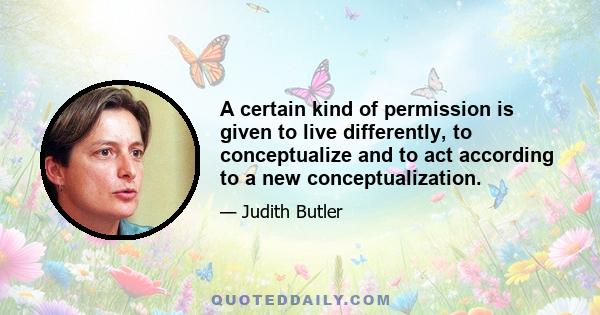 A certain kind of permission is given to live differently, to conceptualize and to act according to a new conceptualization.