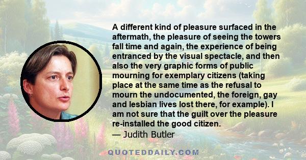 A different kind of pleasure surfaced in the aftermath, the pleasure of seeing the towers fall time and again, the experience of being entranced by the visual spectacle, and then also the very graphic forms of public