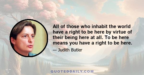 All of those who inhabit the world have a right to be here by virtue of their being here at all. To be here means you have a right to be here.