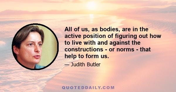 All of us, as bodies, are in the active position of figuring out how to live with and against the constructions - or norms - that help to form us.