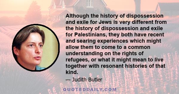 Although the history of dispossession and exile for Jews is very different from the history of dispossession and exile for Palestinians, they both have recent and searing experiences which might allow them to come to a