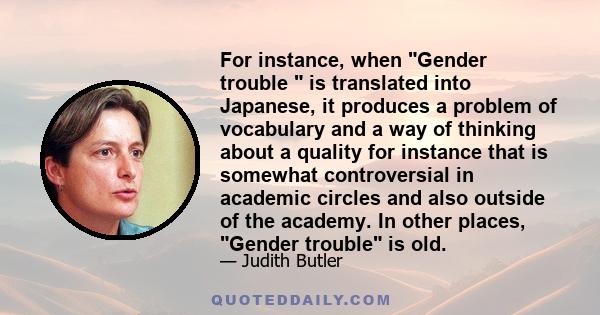 For instance, when Gender trouble  is translated into Japanese, it produces a problem of vocabulary and a way of thinking about a quality for instance that is somewhat controversial in academic circles and also outside