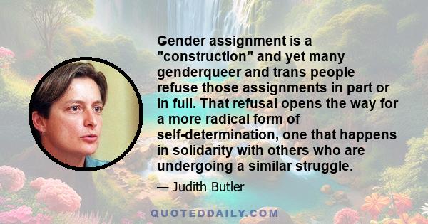 Gender assignment is a construction and yet many genderqueer and trans people refuse those assignments in part or in full. That refusal opens the way for a more radical form of self-determination, one that happens in