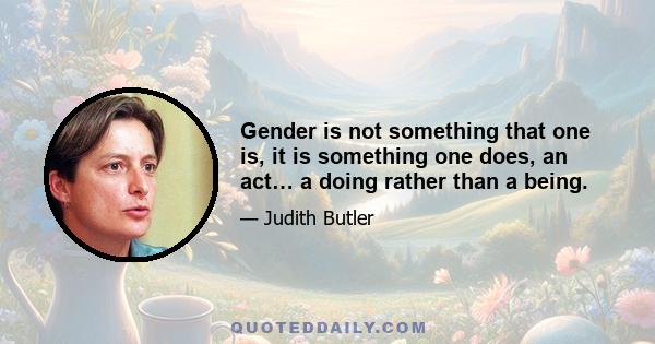 Gender is not something that one is, it is something one does, an act... a doing rather than a being. There is no gender identity behind the expressions of gender; that identity is performatively constituted by the very 