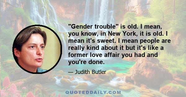 Gender trouble is old. I mean, you know, in New York, it is old. I mean it's sweet. I mean people are really kind about it but it's like a former love affair you had and you're done.