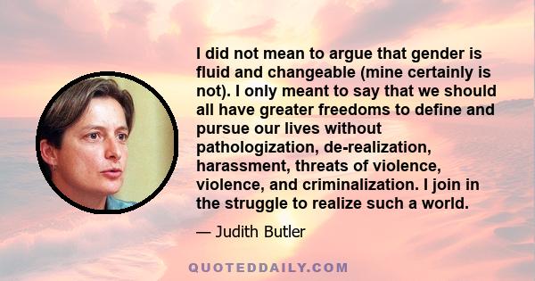 I did not mean to argue that gender is fluid and changeable (mine certainly is not). I only meant to say that we should all have greater freedoms to define and pursue our lives without pathologization, de-realization,