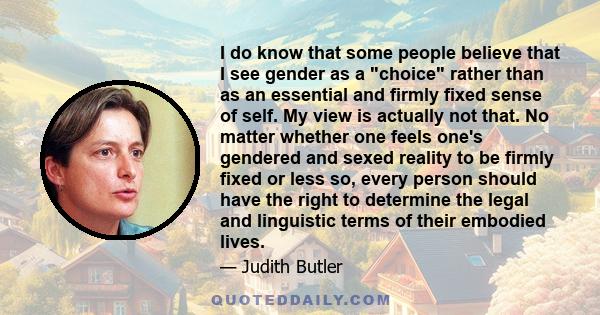 I do know that some people believe that I see gender as a choice rather than as an essential and firmly fixed sense of self. My view is actually not that. No matter whether one feels one's gendered and sexed reality to