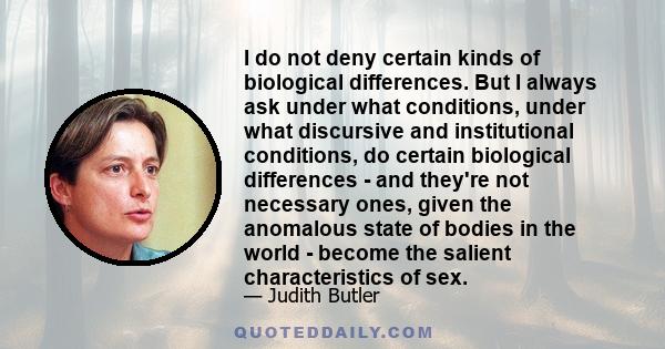 I do not deny certain kinds of biological differences. But I always ask under what conditions, under what discursive and institutional conditions, do certain biological differences - and they're not necessary ones,