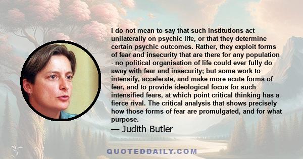 I do not mean to say that such institutions act unilaterally on psychic life, or that they determine certain psychic outcomes. Rather, they exploit forms of fear and insecurity that are there for any population - no