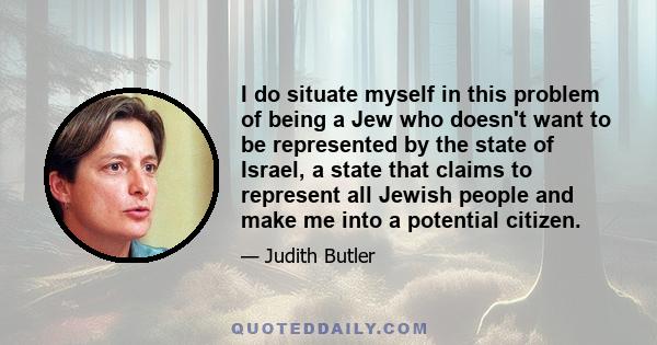 I do situate myself in this problem of being a Jew who doesn't want to be represented by the state of Israel, a state that claims to represent all Jewish people and make me into a potential citizen.