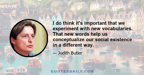 I do think it's important that we experiment with new vocabularies. That new words help us conceptualize our social existence in a different way.