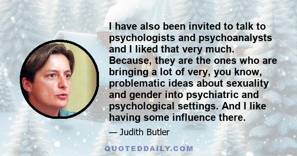 I have also been invited to talk to psychologists and psychoanalysts and I liked that very much. Because, they are the ones who are bringing a lot of very, you know, problematic ideas about sexuality and gender into