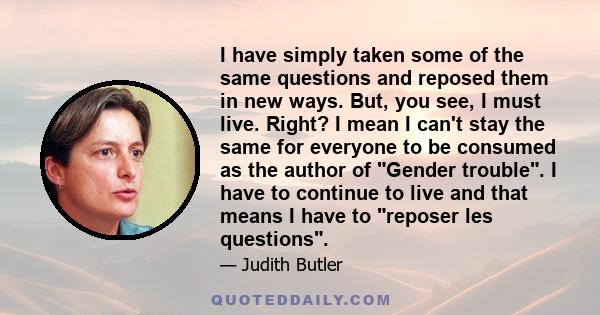 I have simply taken some of the same questions and reposed them in new ways. But, you see, I must live. Right? I mean I can't stay the same for everyone to be consumed as the author of Gender trouble. I have to continue 