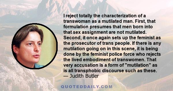 I reject totally the characterization of a transwoman as a mutilated man. First, that formulation presumes that men born into that sex assignment are not mutilated. Second, it once again sets up the feminist as the