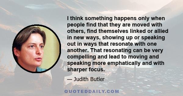 I think something happens only when people find that they are moved with others, find themselves linked or allied in new ways, showing up or speaking out in ways that resonate with one another. That resonating can be