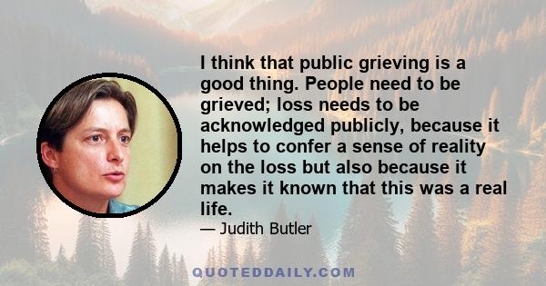 I think that public grieving is a good thing. People need to be grieved; loss needs to be acknowledged publicly, because it helps to confer a sense of reality on the loss but also because it makes it known that this was 