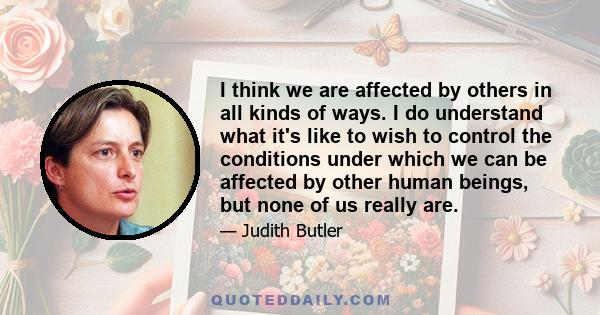 I think we are affected by others in all kinds of ways. I do understand what it's like to wish to control the conditions under which we can be affected by other human beings, but none of us really are.