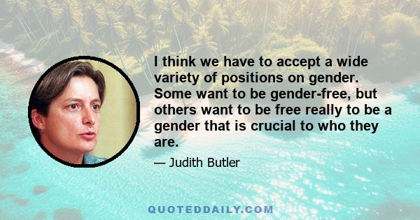 I think we have to accept a wide variety of positions on gender. Some want to be gender-free, but others want to be free really to be a gender that is crucial to who they are.