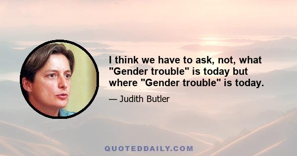 I think we have to ask, not, what Gender trouble is today but where Gender trouble is today.