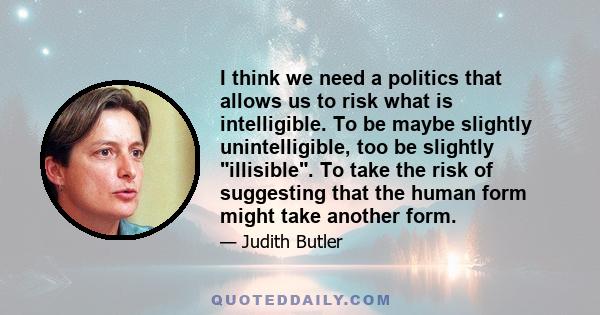 I think we need a politics that allows us to risk what is intelligible. To be maybe slightly unintelligible, too be slightly illisible. To take the risk of suggesting that the human form might take another form.