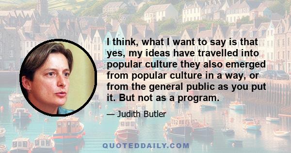 I think, what I want to say is that yes, my ideas have travelled into popular culture they also emerged from popular culture in a way, or from the general public as you put it. But not as a program.