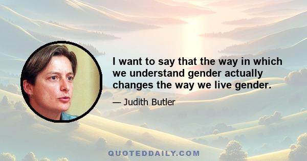 I want to say that the way in which we understand gender actually changes the way we live gender.