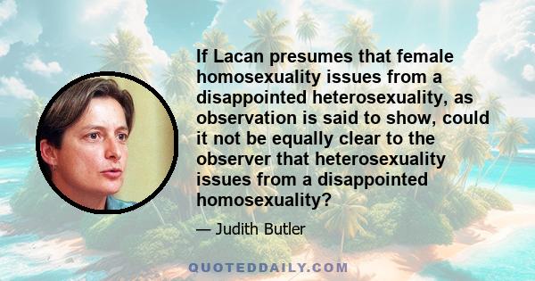 If Lacan presumes that female homosexuality issues from a disappointed heterosexuality, as observation is said to show, could it not be equally clear to the observer that heterosexuality issues from a disappointed