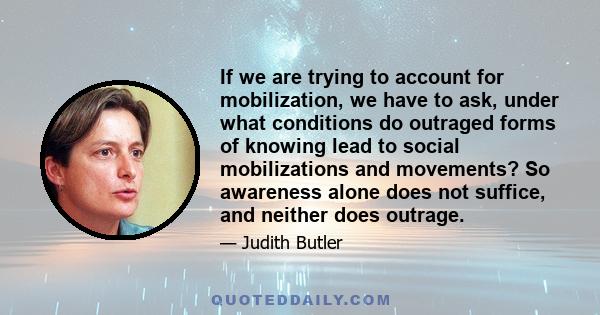 If we are trying to account for mobilization, we have to ask, under what conditions do outraged forms of knowing lead to social mobilizations and movements? So awareness alone does not suffice, and neither does outrage.