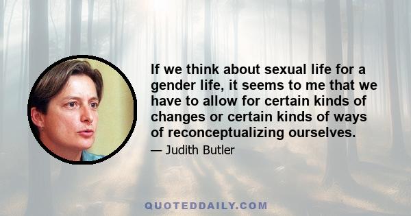 If we think about sexual life for a gender life, it seems to me that we have to allow for certain kinds of changes or certain kinds of ways of reconceptualizing ourselves.