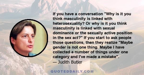 If you have a conversation Why is it you think masculinity is linked with heterosexuality? Or why is it you think masculinity is linked with sexual dominance or the sexually active position in the sex act? If you start