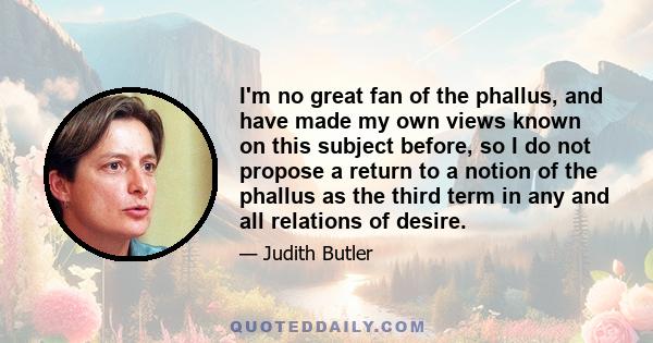 I'm no great fan of the phallus, and have made my own views known on this subject before, so I do not propose a return to a notion of the phallus as the third term in any and all relations of desire.