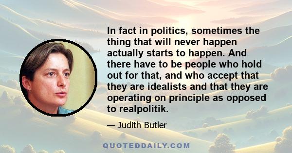 In fact in politics, sometimes the thing that will never happen actually starts to happen. And there have to be people who hold out for that, and who accept that they are idealists and that they are operating on